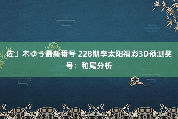 佐々木ゆう最新番号 228期李太阳福彩3D预测奖号：和尾分析