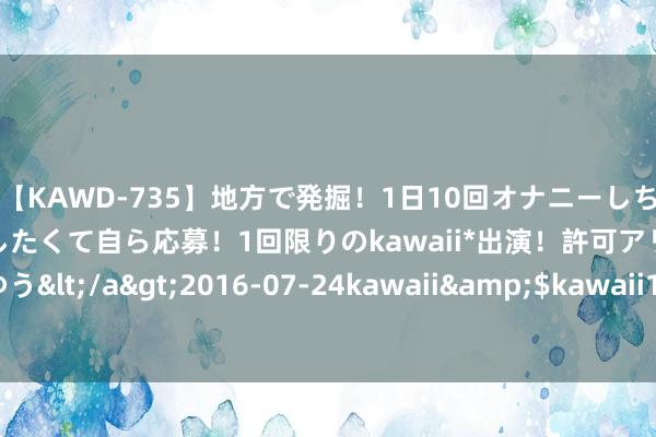 【KAWD-735】地方で発掘！1日10回オナニーしちゃう絶倫少女がセックスしたくて自ら応募！1回限りのkawaii*出演！許可アリAV発売 佐々木ゆう</a>2016-07-24kawaii&$kawaii151分钟 警惕互动平台上“投资者发问”