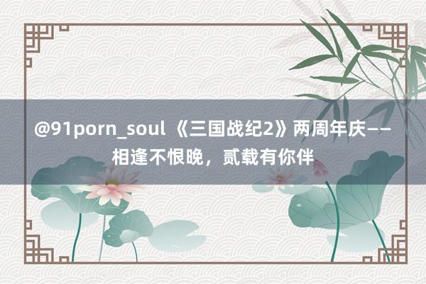 @91porn_soul 《三国战纪2》两周年庆——相逢不恨晚，贰载有你伴