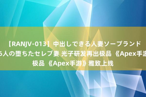 【RANJV-013】中出しできる人妻ソープランドDX 8時間 16人の堕ちたセレブ妻 光子研发再出极品 《Apex手游》雅致上线