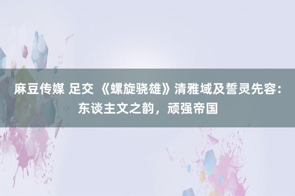 麻豆传媒 足交 《螺旋骁雄》清雅域及誓灵先容：东谈主文之韵，顽强帝国