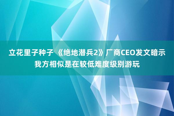 立花里子种子 《绝地潜兵2》厂商CEO发文暗示我方相似是在较低难度级别游玩