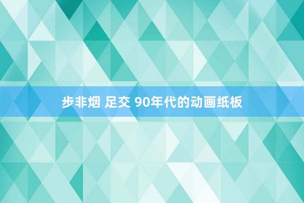 步非烟 足交 90年代的动画纸板