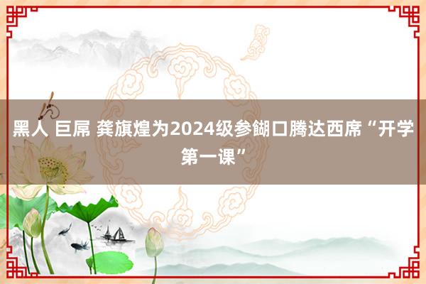 黑人 巨屌 龚旗煌为2024级参餬口腾达西席“开学第一课”