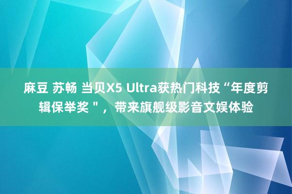 麻豆 苏畅 当贝X5 Ultra获热门科技“年度剪辑保举奖＂，带来旗舰级影音文娱体验