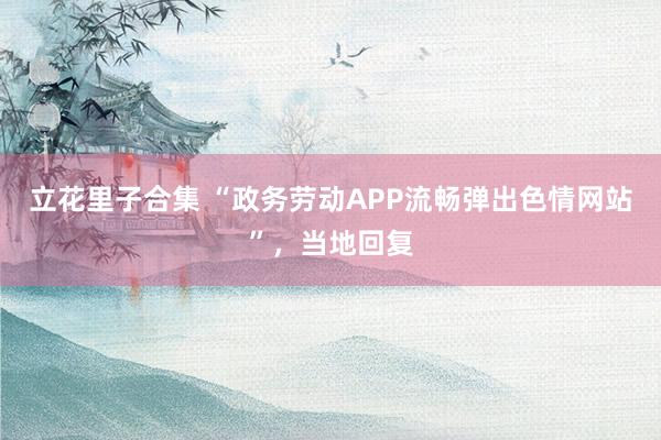 立花里子合集 “政务劳动APP流畅弹出色情网站”，当地回复