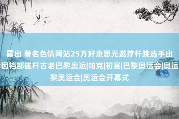 露出 著名色情网站25万好意思元邀撑杆跳选手出镜，后者因裆部碰杆古老巴黎奥运|帕克|初赛|巴黎奥运会|奥运会开幕式