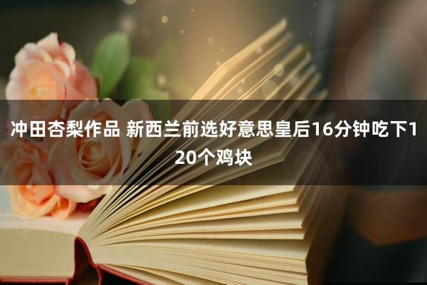 冲田杏梨作品 新西兰前选好意思皇后16分钟吃下120个鸡块