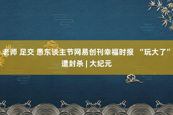 老师 足交 愚东谈主节网易创刊幸福时报  “玩大了”遭封杀 | 大纪元