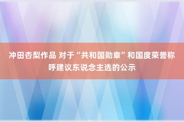 冲田杏梨作品 对于“共和国勋章”和国度荣誉称呼建议东说念主选的公示