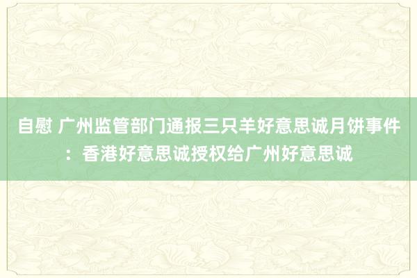 自慰 广州监管部门通报三只羊好意思诚月饼事件：香港好意思诚授权给广州好意思诚