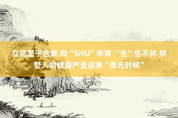 立花里子合集 向“SHU”孕育 “生”生不休 拱墅人命健康产业迎来“高光时候”