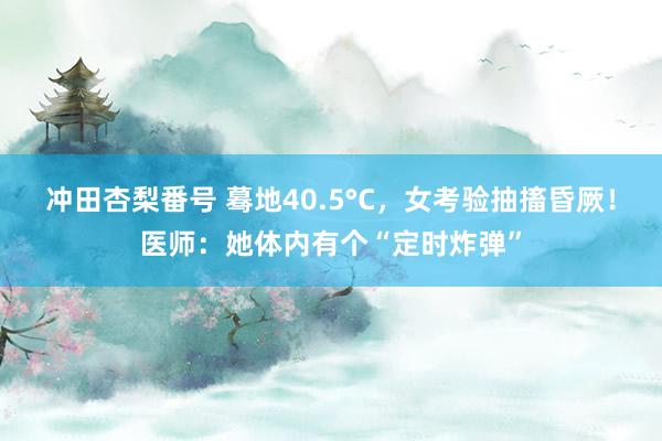 冲田杏梨番号 蓦地40.5°C，女考验抽搐昏厥！医师：她体内有个“定时炸弹”